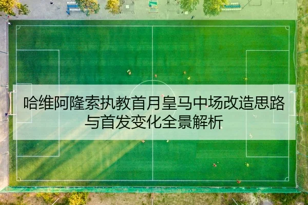 哈维阿隆索执教首月皇马中场改造思路与首发变化全景解析