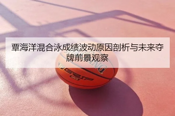 覃海洋混合泳成绩波动原因剖析与未来夺牌前景观察