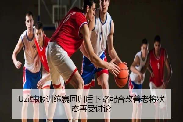 Uzi韩服训练赛回归后下路配合改善老将状态再受讨论